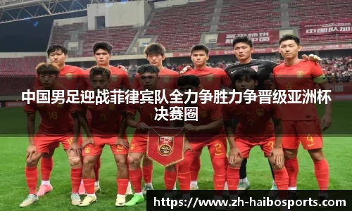 中国男足迎战菲律宾队全力争胜力争晋级亚洲杯决赛圈